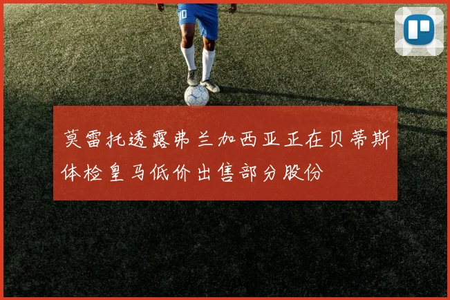 莫雷托透露弗兰加西亚正在贝蒂斯体检皇马低价出售部分股份