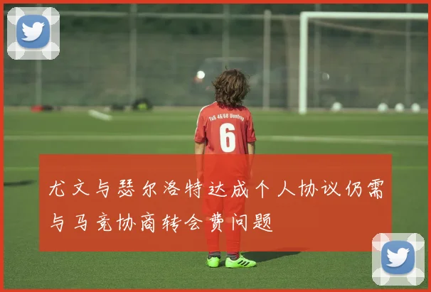 尤文与瑟尔洛特达成个人协议仍需与马竞协商转会费问题