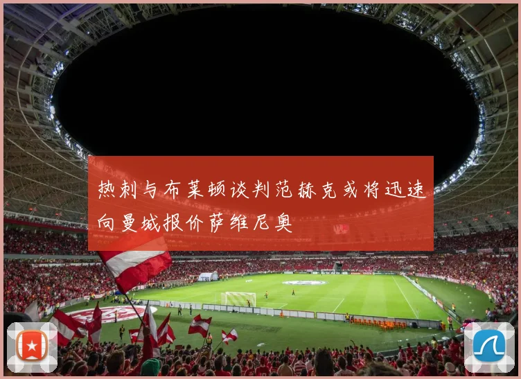 热刺与布莱顿谈判范赫克或将迅速向曼城报价萨维尼奥