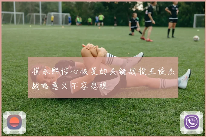 崔永熙信心恢复的关键战役王俊杰战略意义不容忽视