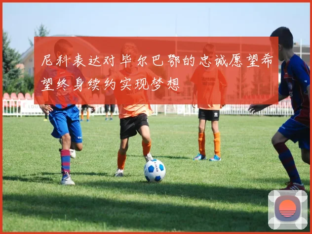 尼科表达对毕尔巴鄂的忠诚愿望希望终身续约实现梦想