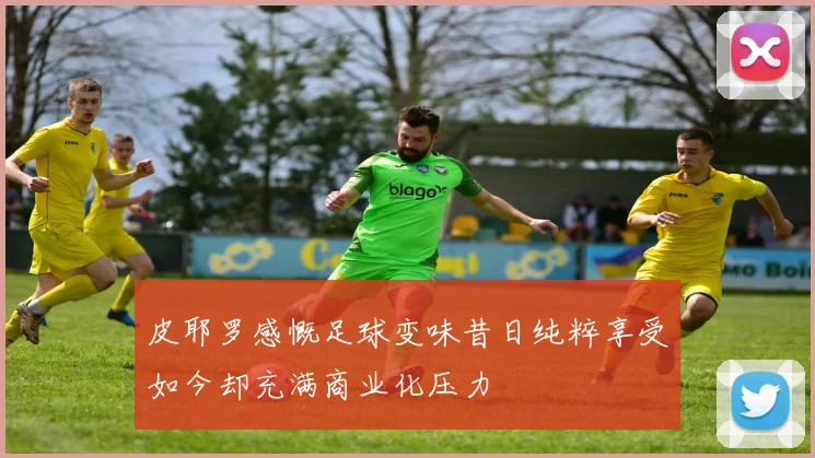 皮耶罗感慨足球变味昔日纯粹享受如今却充满商业化压力