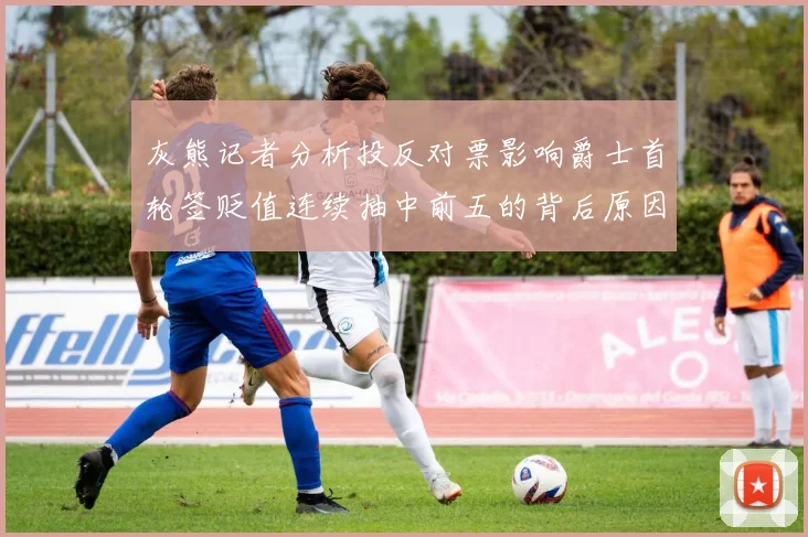 灰熊记者分析投反对票影响爵士首轮签贬值连续抽中前五的背后原因