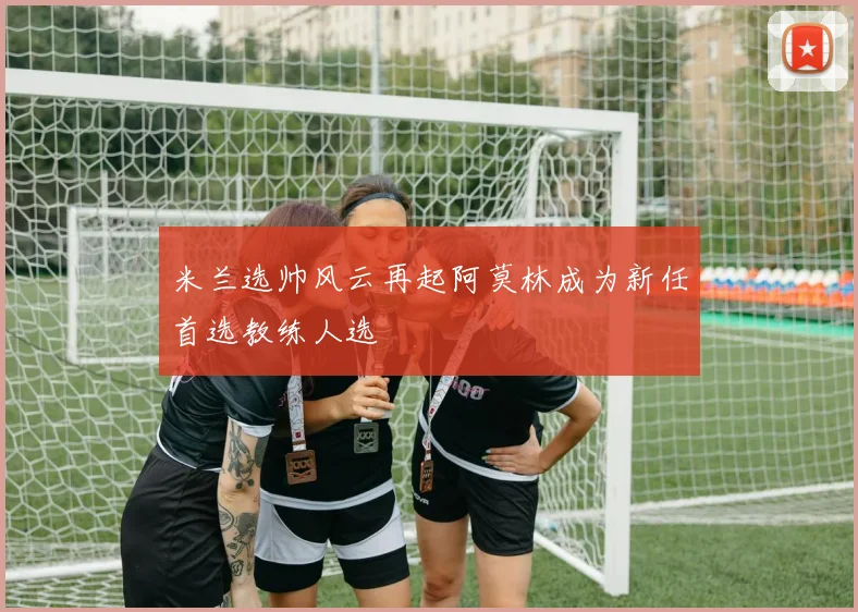 米兰选帅风云再起阿莫林成为新任首选教练人选