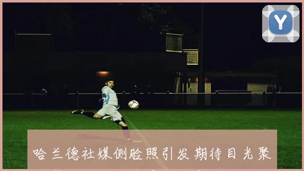 哈兰德社媒侧脸照引发期待目光聚焦魔人世界杯首秀周二盛况
